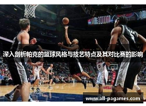 深入剖析帕克的篮球风格与技艺特点及其对比赛的影响
