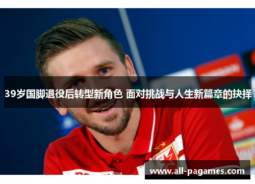 39岁国脚退役后转型新角色 面对挑战与人生新篇章的抉择