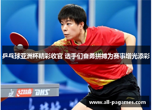 乒乓球亚洲杯精彩收官 选手们奋勇拼搏为赛事增光添彩