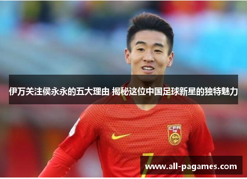 伊万关注侯永永的五大理由 揭秘这位中国足球新星的独特魅力