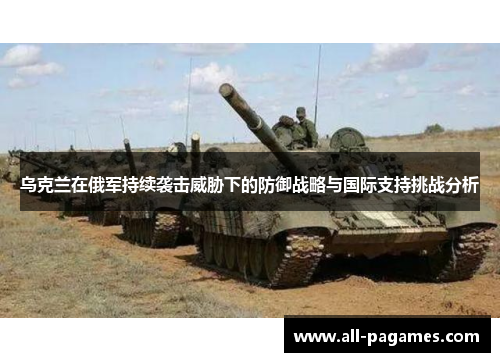 乌克兰在俄军持续袭击威胁下的防御战略与国际支持挑战分析 乌克兰在俄军持续袭击威胁下的防御战略与国际支持挑战分析