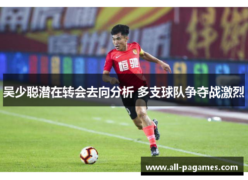 吴少聪潜在转会去向分析 多支球队争夺战激烈 吴少聪潜在转会去向分析 多支球队争夺战激烈
