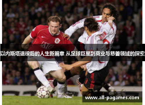 以内斯塔退役后的人生新篇章 从足球巨星到商业与慈善领域的探索