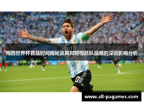 梅西世界杯首战时间揭秘及其对阿根廷队战略的深远影响分析