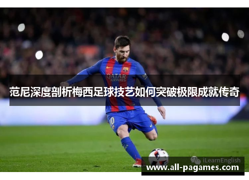 范尼深度剖析梅西足球技艺如何突破极限成就传奇