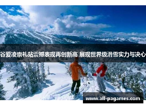 谷爱凌崇礼站震撼表现再创新高 展现世界级滑雪实力与决心