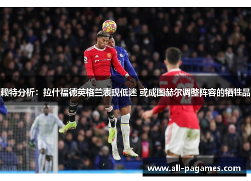 赖特分析:拉什福德英格兰表现低迷 或成图赫尔调整阵容的牺牲品 赖特分析:拉什福德英格兰表现低迷 或成图赫尔调整阵容的牺牲品
