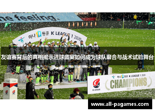 友谊赛背后的真相揭示进球盛宴如何成为球队磨合与战术试验舞台 友谊赛背后的真相揭示进球盛宴如何成为球队磨合与战术试验舞台