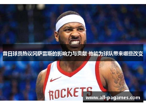 昔日球员热议冈萨雷斯的影响力与贡献 他能为球队带来哪些改变