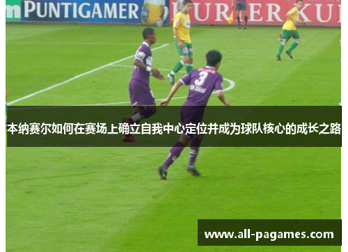 本纳赛尔如何在赛场上确立自我中心定位并成为球队核心的成长之路 本纳赛尔如何在赛场上确立自我中心定位并成为球队核心的成长之路