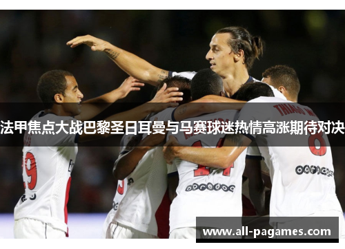 法甲焦点大战巴黎圣日耳曼与马赛球迷热情高涨期待对决 法甲焦点大战巴黎圣日耳曼与马赛球迷热情高涨期待对决