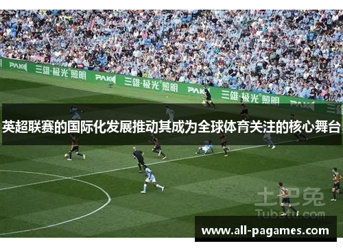 英超联赛的国际化发展推动其成为全球体育关注的核心舞台