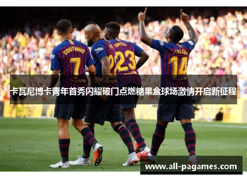 卡瓦尼博卡青年首秀闪耀破门点燃糖果盒球场激情开启新征程 卡瓦尼博卡青年首秀闪耀破门点燃糖果盒球场激情开启新征程