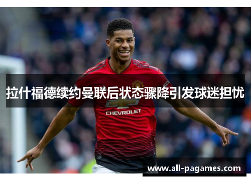 拉什福德续约曼联后状态骤降引发球迷担忧 拉什福德续约曼联后状态骤降引发球迷担忧