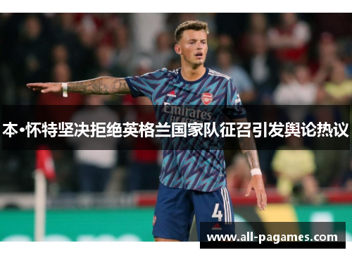 本·怀特坚决拒绝英格兰国家队征召引发舆论热议 本·怀特坚决拒绝英格兰国家队征召引发舆论热议