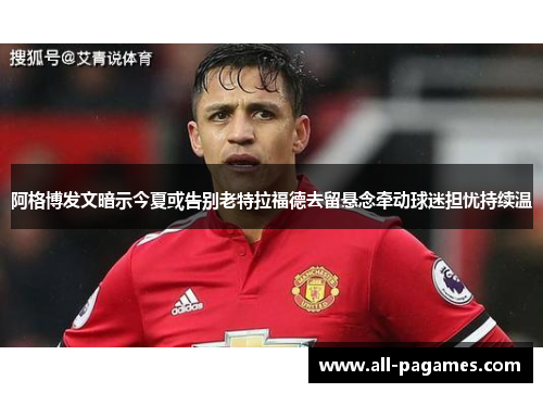 阿格博发文暗示今夏或告别老特拉福德去留悬念牵动球迷担忧持续温 阿格博发文暗示今夏或告别老特拉福德去留悬念牵动球迷担忧持续温