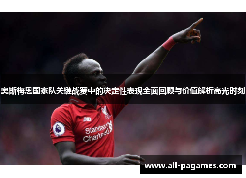 奥斯梅恩国家队关键战赛中的决定性表现全面回顾与价值解析高光时刻 奥斯梅恩国家队关键战赛中的决定性表现全面回顾与价值解析高光时刻